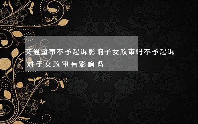 交通肇事不予起诉影响子女政审吗(不予起诉对子女政审有影响吗)