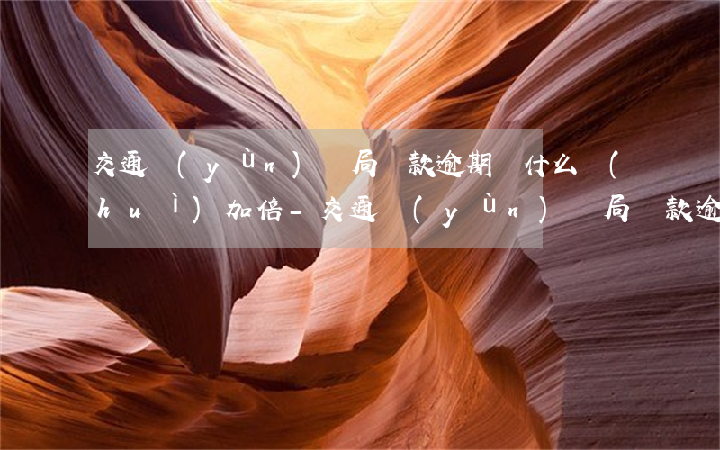 交通運(yùn)輸局罰款逾期為什么會(huì)加倍-交通運(yùn)輸局罰款逾期為什么會(huì)加倍呢