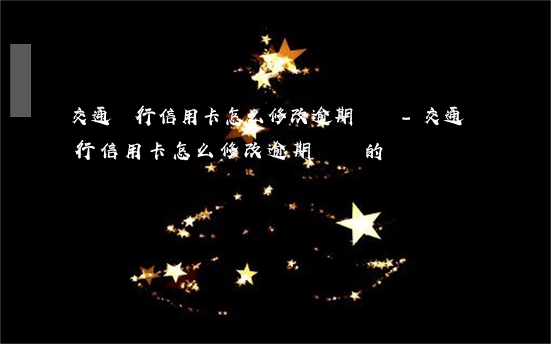 交通銀行信用卡怎么修改逾期記錄-交通銀行信用卡怎么修改逾期記錄的