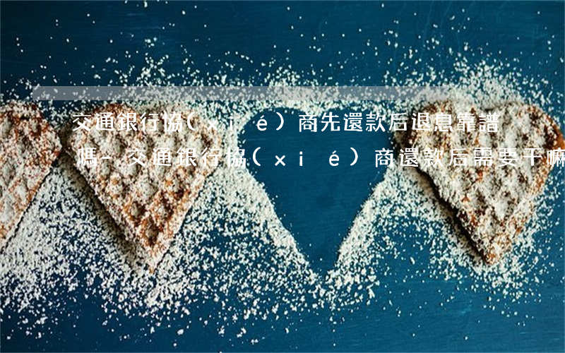 交通銀行協(xié)商先還款后退息靠譜嗎-交通銀行協(xié)商還款后需要干嘛