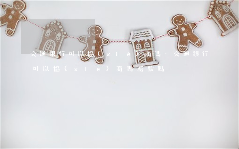 交通銀行可以協(xié)商嗎-交通銀行可以協(xié)商嗎還款嗎