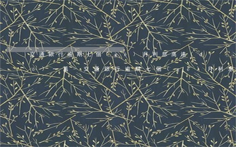 交通銀行逾期七個(gè)月利息高達(dá)一萬-交通銀行逾期七個(gè)月利息高達(dá)一萬怎么辦