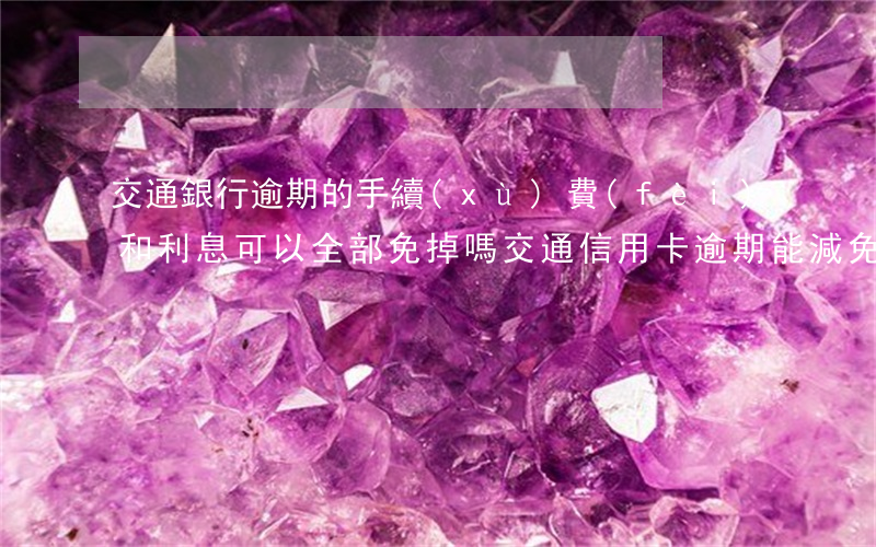交通銀行逾期的手續(xù)費(fèi)和利息可以全部免掉嗎（交通信用卡逾期能減免利息嗎）