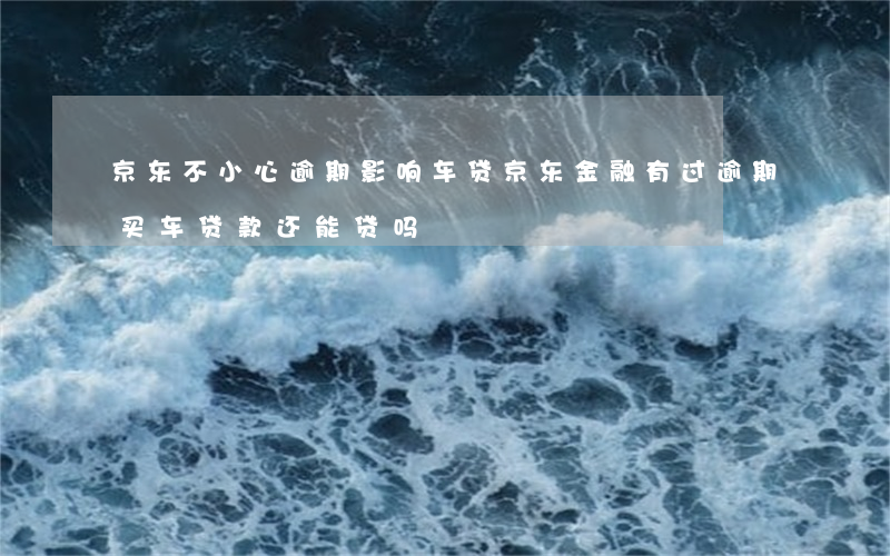 京东不小心逾期影响车贷(京东金融有过逾期买车贷款还能贷吗?)