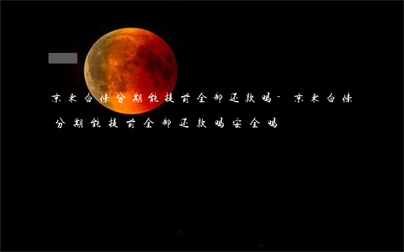 京东白条分期能提前全部还款吗-京东白条分期能提前全部还款吗安全吗