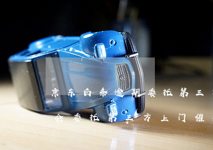 京东白条逾期委托第三方上门(京东白条真的会委托第三方上门催款吗)