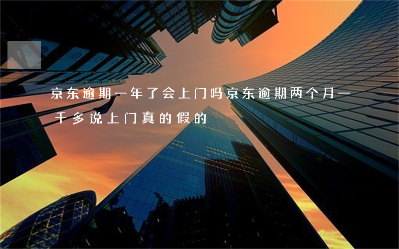 京东逾期一年了会上门吗 京东逾期两个月一千多说上门真的假的?