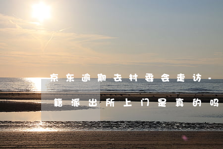 京东逾期去村委会走访-京东逾期会说给户籍派出所上门是真的吗