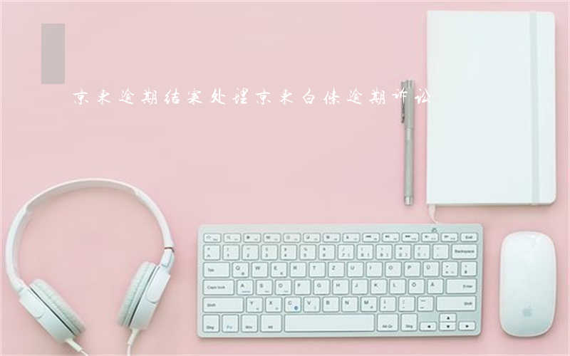 京东逾期结案处理(京东白条逾期诉讼)