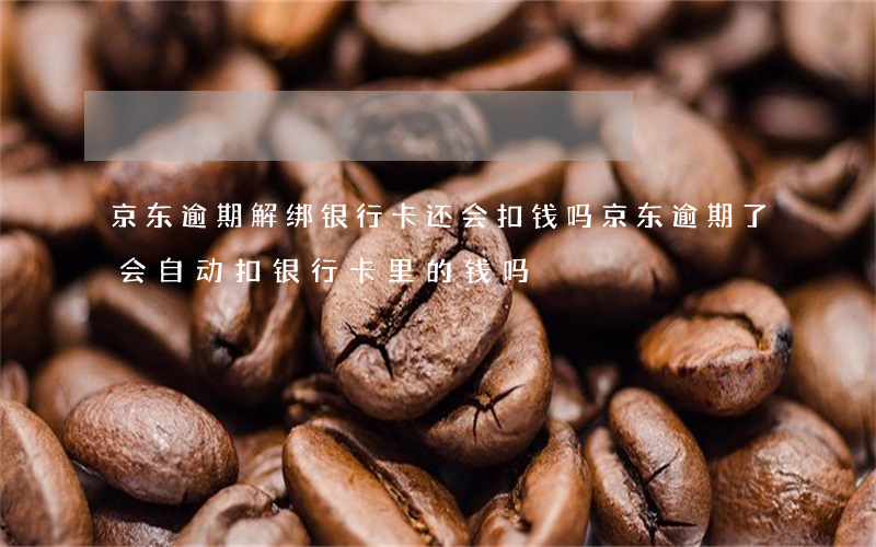 京东逾期解绑银行卡还会扣钱吗(京东逾期了会自动扣银行卡里的钱吗)