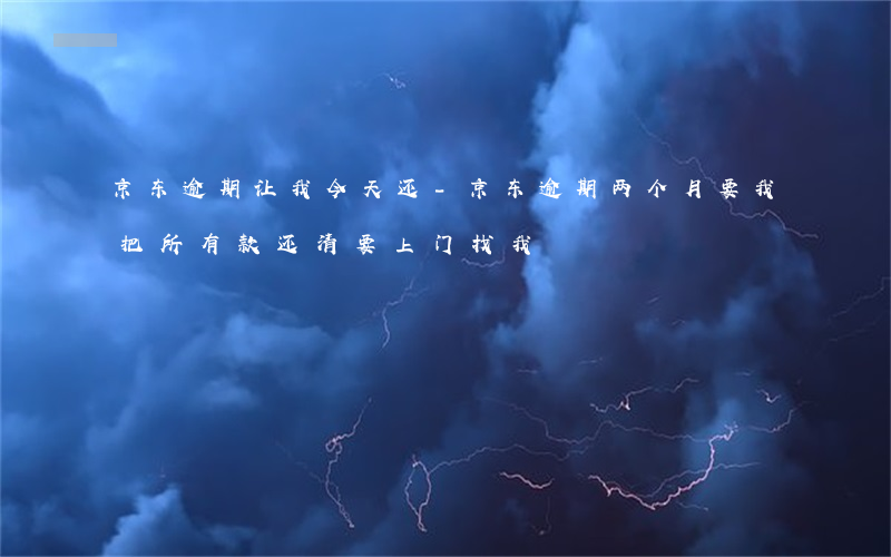京东逾期让我今天还-京东逾期两个月,要我把所有款还清,要上门找我