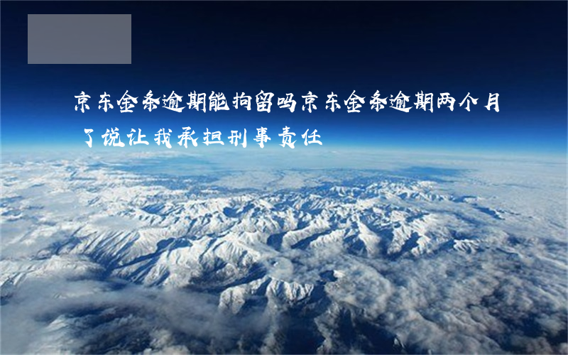 京东金条逾期能拘留吗 京东金条逾期两个月了说让我承担刑事责任