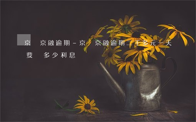 京東京融逾期-京東京融逾期二千多元一天要還多少利息