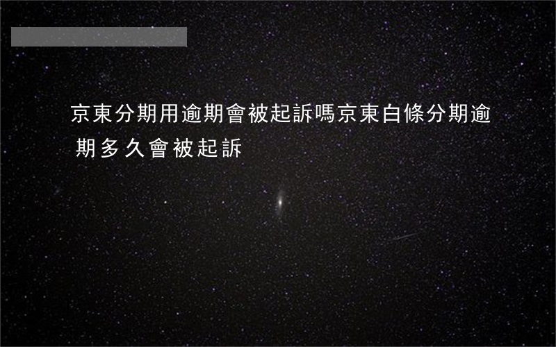 京東分期用逾期會被起訴嗎 京東白條分期逾期多久會被起訴