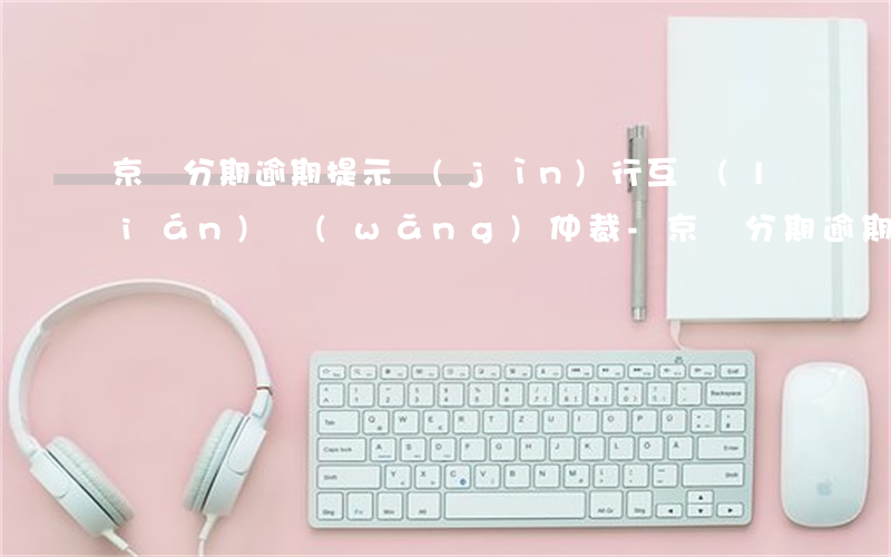 京東分期逾期提示進(jìn)行互聯(lián)網(wǎng)仲裁-京東分期逾期提示進(jìn)行互聯(lián)網(wǎng)仲裁是真的嗎