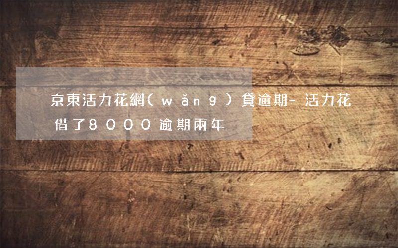 京東活力花網(wǎng)貸逾期-活力花借了8000逾期兩年