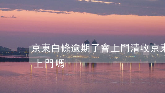 京東白條逾期了會上門清收(京東白條逾期會上門嗎?)