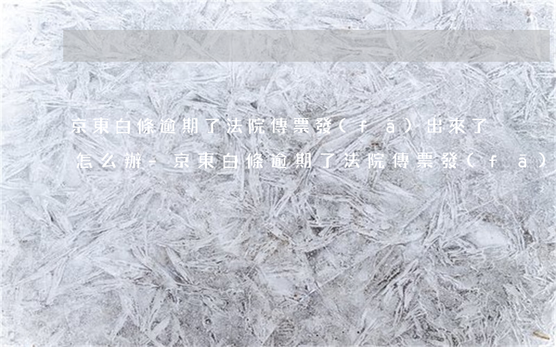 京東白條逾期了法院傳票發(fā)出來了怎么辦-京東白條逾期了法院傳票發(fā)出來了怎么辦啊