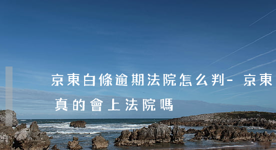 京東白條逾期法院怎么判-京東白條逾期后真的會上法院嗎