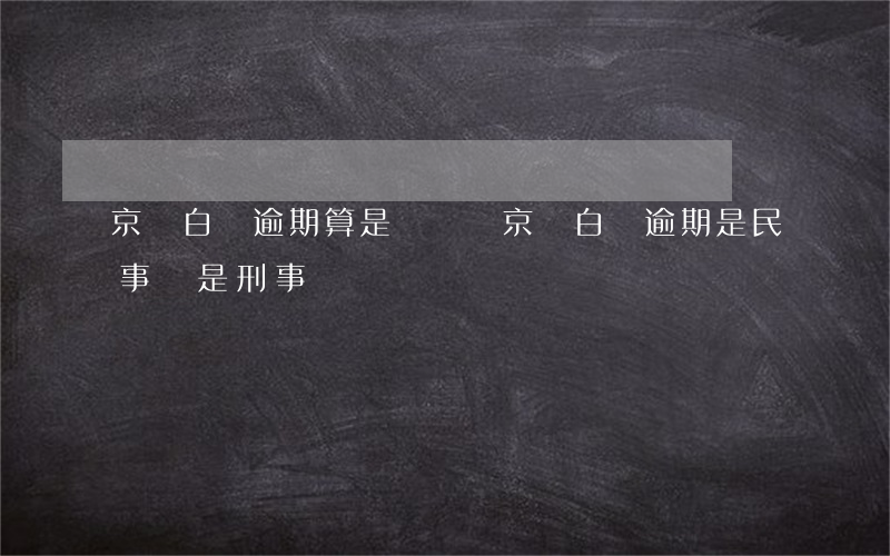 京東白條逾期算是詐騙嗎（京東白條逾期是民事還是刑事）