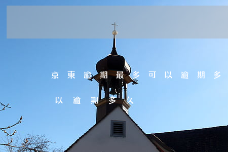 京東逾期最多可以逾期多久(京東逾期最多可以逾期多久)