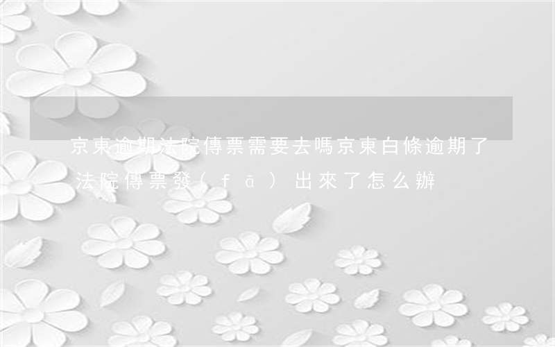 京東逾期法院傳票需要去嗎 京東白條逾期了法院傳票發(fā)出來了怎么辦