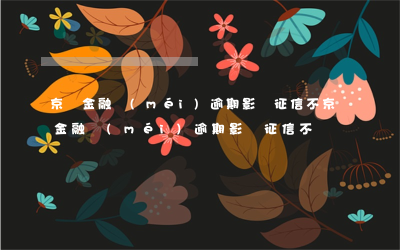 京東金融沒(méi)逾期影響征信不(京東金融沒(méi)逾期影響征信不)