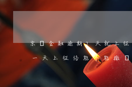 京東金融逾期2天就上征信了(京東金融逾期一天上征信,能不能撤銷)