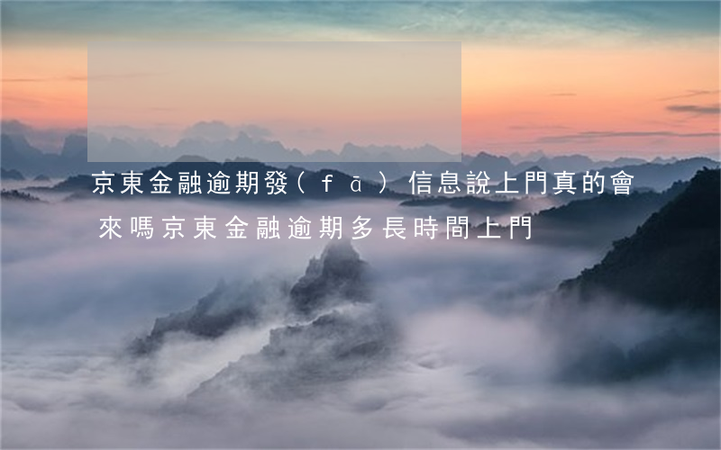 京東金融逾期發(fā)信息說上門真的會來嗎（京東金融逾期多長時間上門）