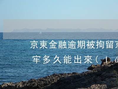 京東金融逾期被拘留(京東金融逾期被拘留坐牢,多久能出來(lái))