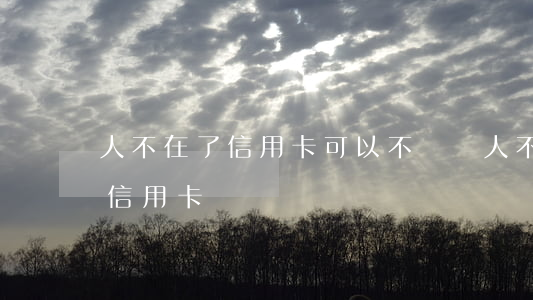 人不在了信用卡可以不還嗎(人不在了還要還信用卡嗎)