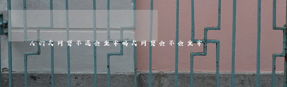人们欠网贷不还会坐牢吗(欠网贷会不会坐牢?)