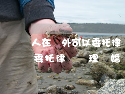 人在國外可以委托律師辦理離婚嗎(異地可以委托律師辦理離婚嗎)
