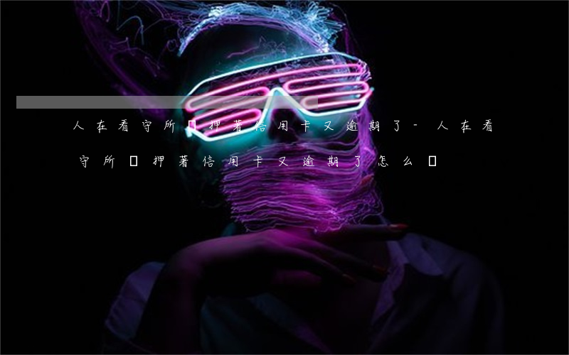人在看守所羈押著信用卡又逾期了-人在看守所羈押著信用卡又逾期了怎么辦