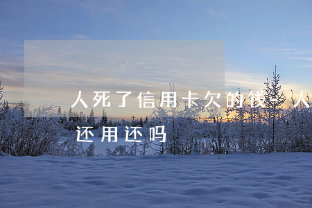 人死了信用卡欠的钱-人死了信用卡欠的钱还用还吗