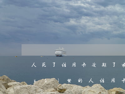 人死了信用卡逾期了家屬用不用償還（過(guò)世的人信用卡逾期了怎么辦）