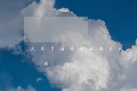 人死了信用卡逾期怎么辦(信用卡逾期人死了還用還嗎)