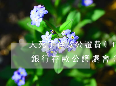 人死了存款公證費(fèi)多少(已故人的銀行存款,公證處會(huì)收取多少費(fèi)用)