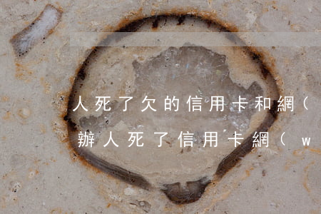 人死了欠的信用卡和網(wǎng)貸怎么辦(人死了信用卡網(wǎng)貸用還嗎)