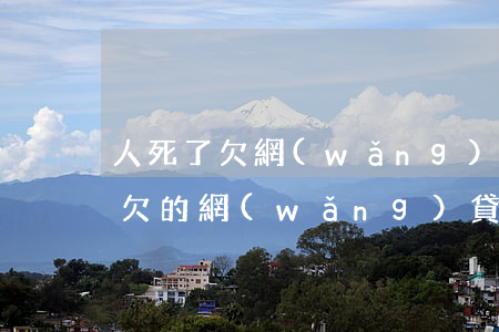 人死了欠網(wǎng)貸需要還么(人死了欠的網(wǎng)貸需要還嗎)