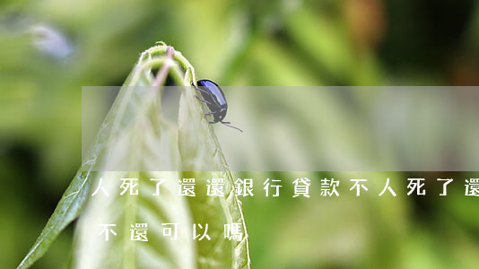 人死了還還銀行貸款不(人死了還還銀行貸款不還可以嗎)