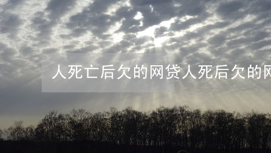人死亡后欠的网贷(人死后欠的网贷还要还吗)