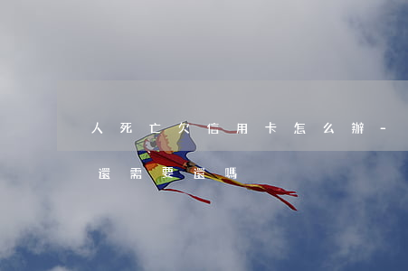 人死亡欠信用卡怎么辦-人死了欠的信用卡還需要還嗎