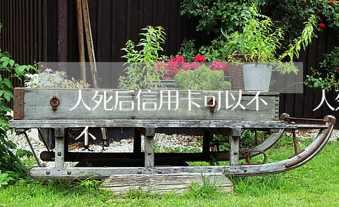 人死后信用卡可以不還嗎(人死了信用卡可以不還嗎)