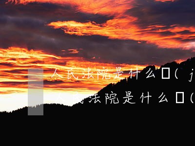 人民法院是什么機(jī)關(guān)(人民法院是什么機(jī)關(guān)單位)