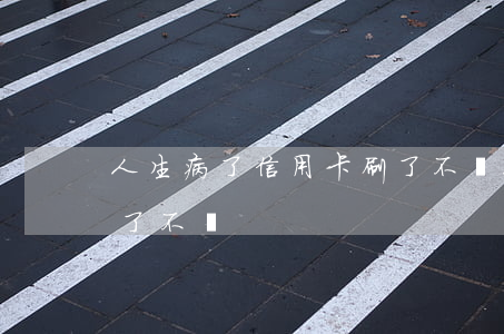 人生病了信用卡刷了不還(人生病了信用卡刷了不還)