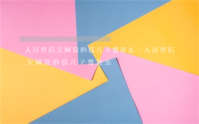 人过世后欠网贷的钱儿子要还么-人过世后欠网贷的钱儿子要还么