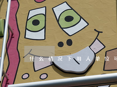 什么情况下用人单位可以解除劳动合同