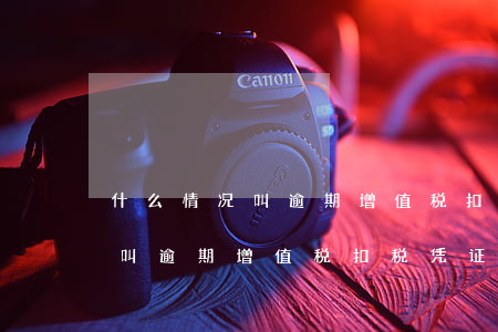 什么情况叫逾期增值税扣税凭证-什么情况叫逾期增值税扣税凭证呢
