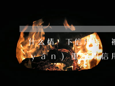 什么情況下信用卡會被認(rèn)為嚴(yán)重逾期（信用卡哪種情況會起訴）